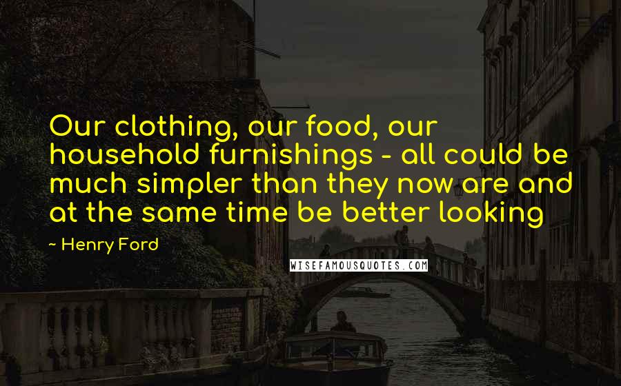 Henry Ford Quotes: Our clothing, our food, our household furnishings - all could be much simpler than they now are and at the same time be better looking