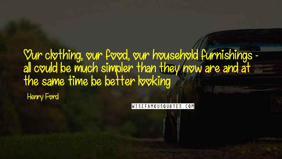 Henry Ford Quotes: Our clothing, our food, our household furnishings - all could be much simpler than they now are and at the same time be better looking