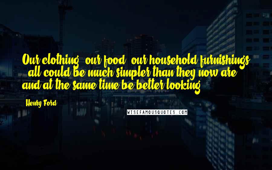 Henry Ford Quotes: Our clothing, our food, our household furnishings - all could be much simpler than they now are and at the same time be better looking