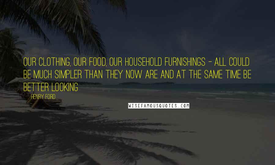 Henry Ford Quotes: Our clothing, our food, our household furnishings - all could be much simpler than they now are and at the same time be better looking