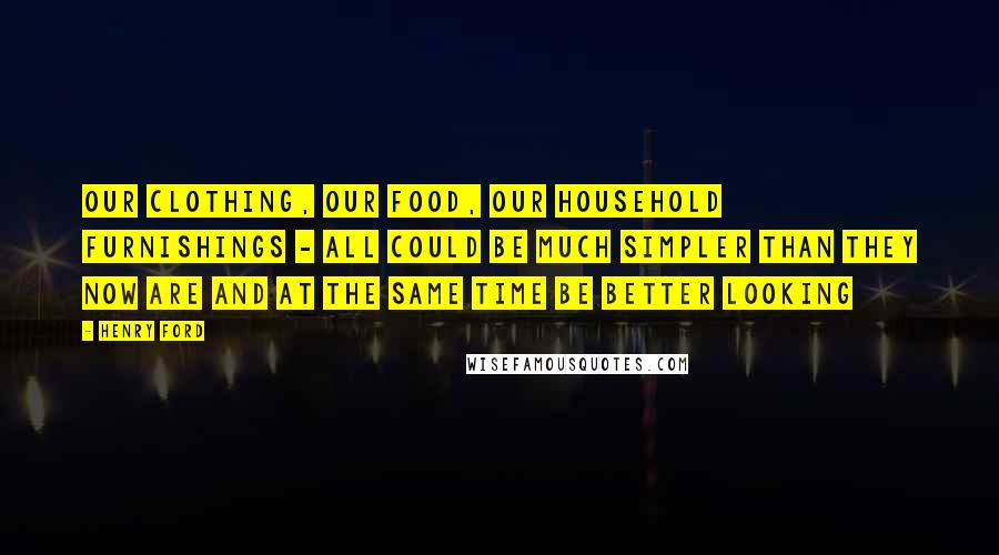 Henry Ford Quotes: Our clothing, our food, our household furnishings - all could be much simpler than they now are and at the same time be better looking