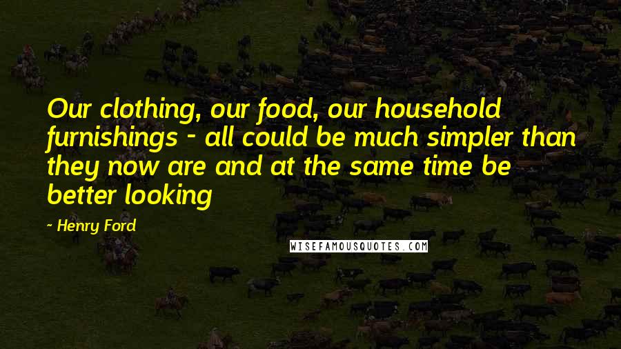 Henry Ford Quotes: Our clothing, our food, our household furnishings - all could be much simpler than they now are and at the same time be better looking