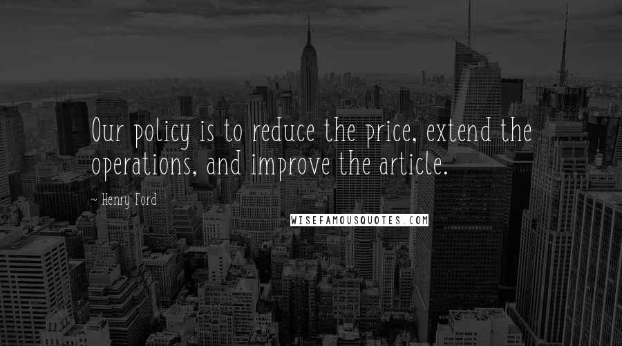 Henry Ford Quotes: Our policy is to reduce the price, extend the operations, and improve the article.