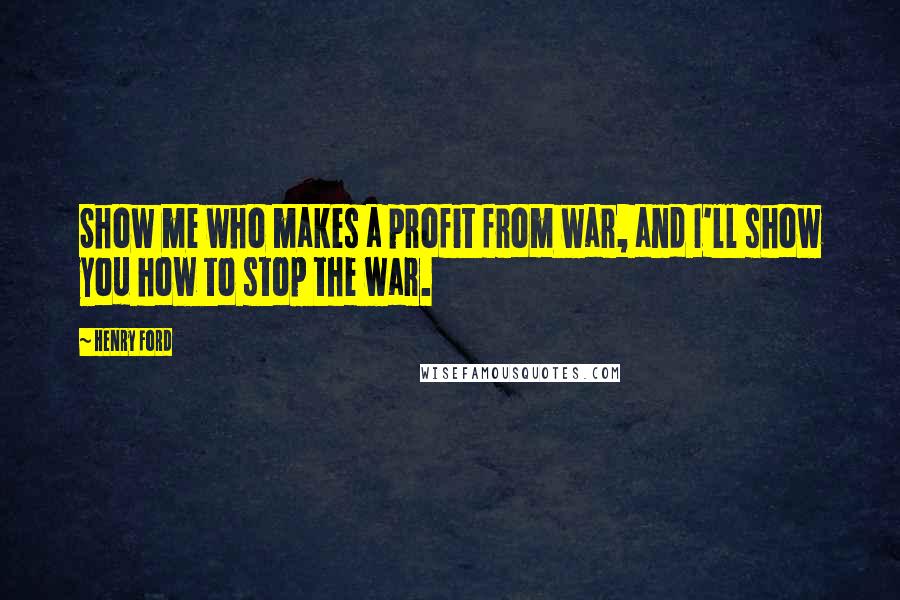 Henry Ford Quotes: Show me who makes a profit from war, and I'll show you how to stop the war.