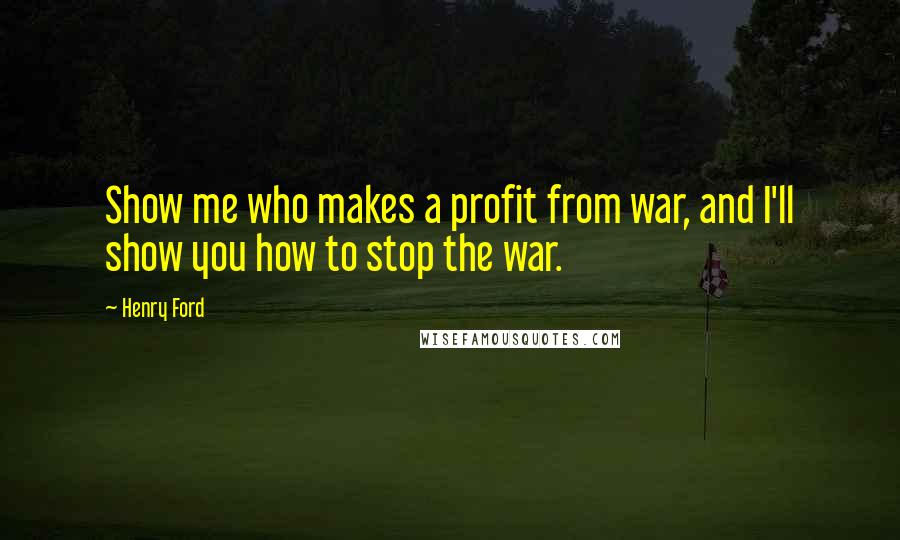 Henry Ford Quotes: Show me who makes a profit from war, and I'll show you how to stop the war.