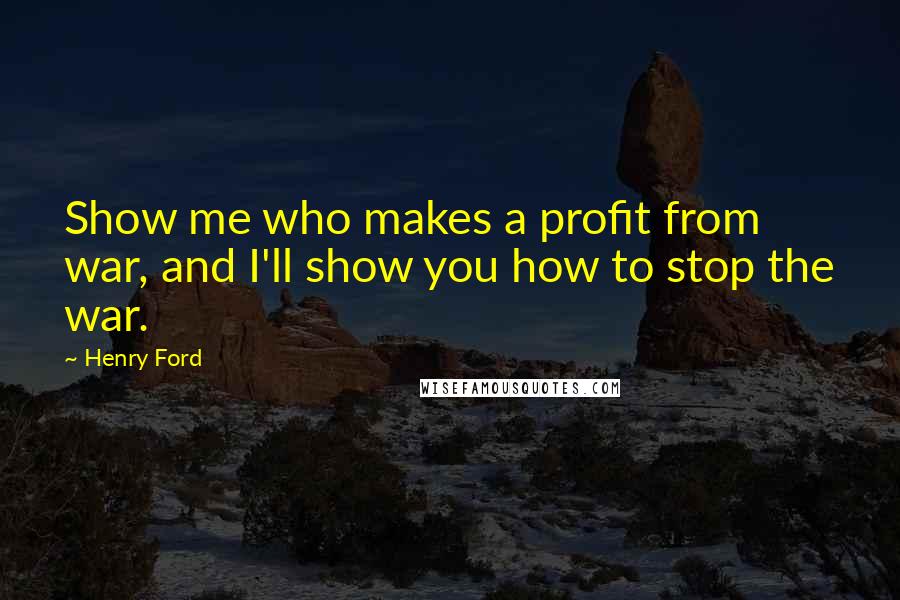 Henry Ford Quotes: Show me who makes a profit from war, and I'll show you how to stop the war.