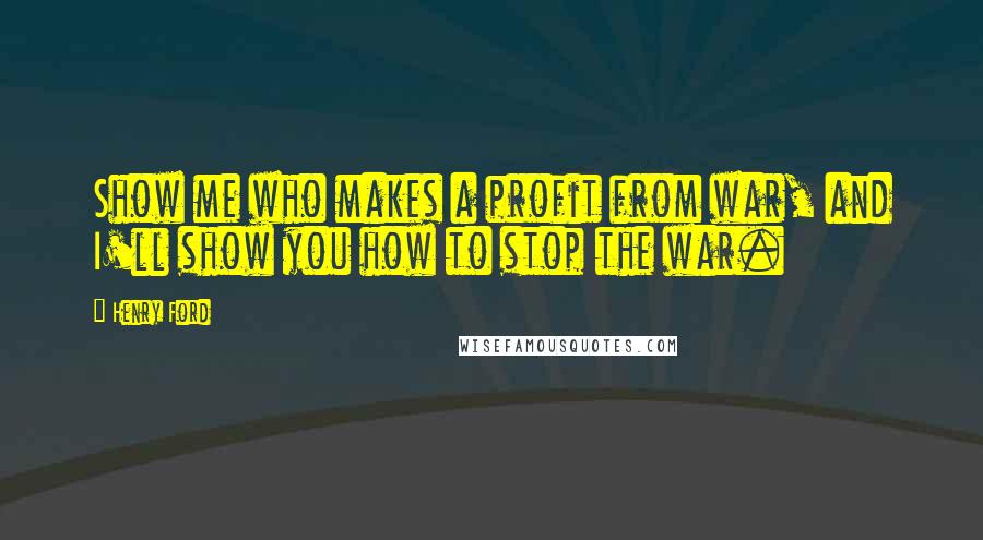Henry Ford Quotes: Show me who makes a profit from war, and I'll show you how to stop the war.