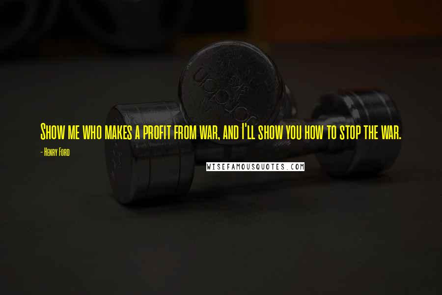Henry Ford Quotes: Show me who makes a profit from war, and I'll show you how to stop the war.