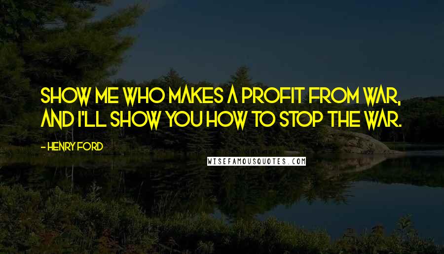 Henry Ford Quotes: Show me who makes a profit from war, and I'll show you how to stop the war.