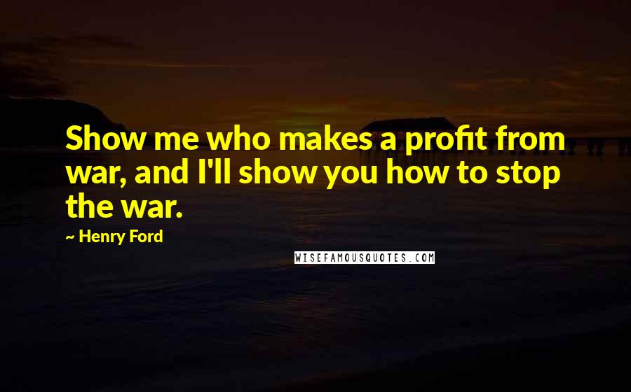 Henry Ford Quotes: Show me who makes a profit from war, and I'll show you how to stop the war.