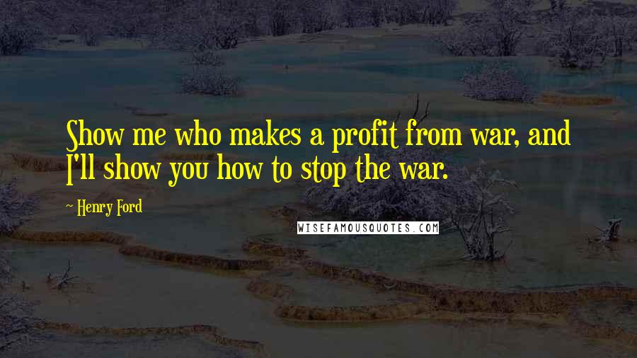 Henry Ford Quotes: Show me who makes a profit from war, and I'll show you how to stop the war.