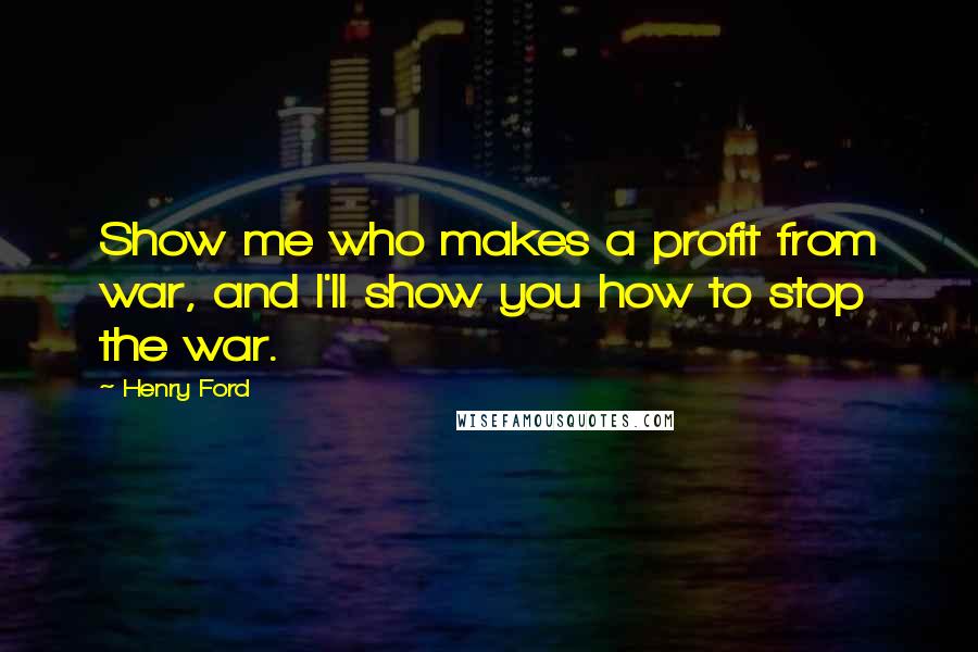 Henry Ford Quotes: Show me who makes a profit from war, and I'll show you how to stop the war.
