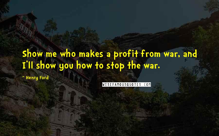 Henry Ford Quotes: Show me who makes a profit from war, and I'll show you how to stop the war.