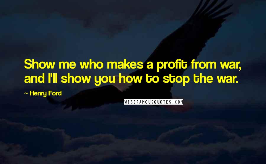 Henry Ford Quotes: Show me who makes a profit from war, and I'll show you how to stop the war.