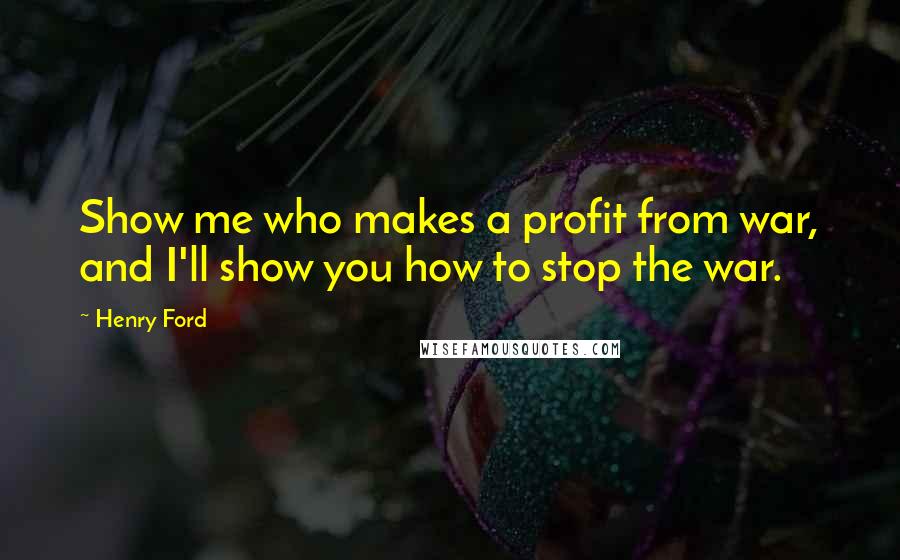 Henry Ford Quotes: Show me who makes a profit from war, and I'll show you how to stop the war.