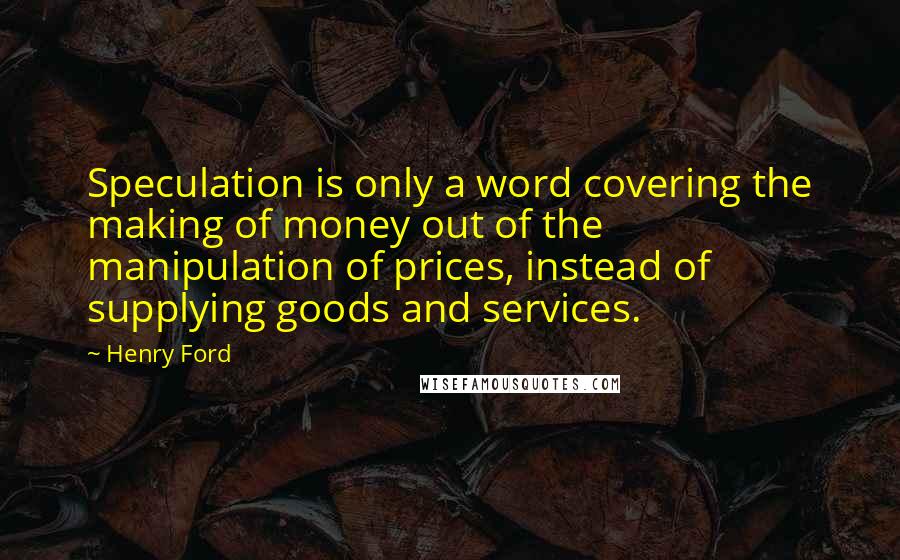 Henry Ford Quotes: Speculation is only a word covering the making of money out of the manipulation of prices, instead of supplying goods and services.