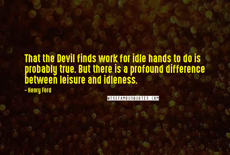 Henry Ford Quotes: That the Devil finds work for idle hands to do is probably true. But there is a profound difference between leisure and idleness.