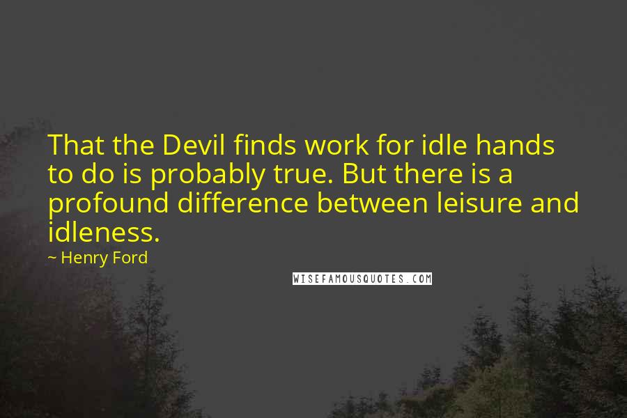 Henry Ford Quotes: That the Devil finds work for idle hands to do is probably true. But there is a profound difference between leisure and idleness.