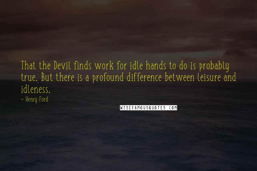 Henry Ford Quotes: That the Devil finds work for idle hands to do is probably true. But there is a profound difference between leisure and idleness.