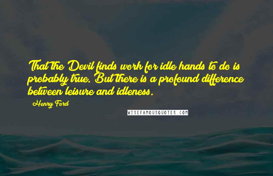 Henry Ford Quotes: That the Devil finds work for idle hands to do is probably true. But there is a profound difference between leisure and idleness.