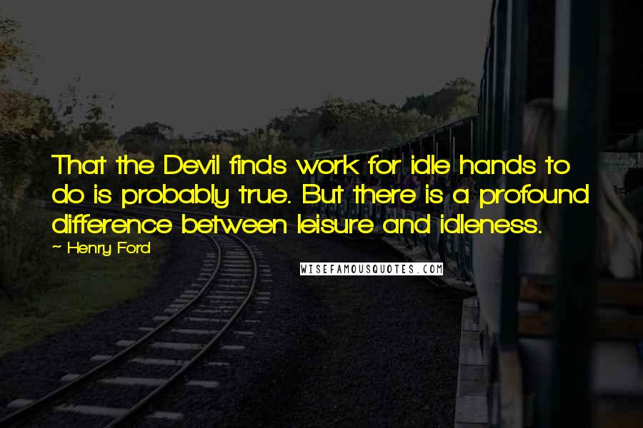 Henry Ford Quotes: That the Devil finds work for idle hands to do is probably true. But there is a profound difference between leisure and idleness.