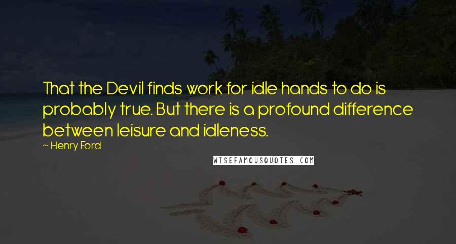 Henry Ford Quotes: That the Devil finds work for idle hands to do is probably true. But there is a profound difference between leisure and idleness.