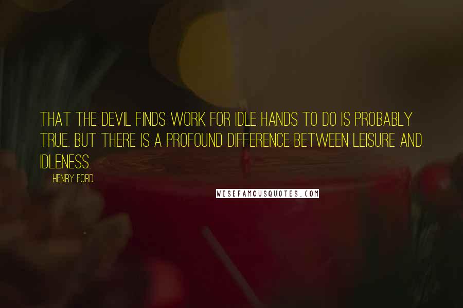 Henry Ford Quotes: That the Devil finds work for idle hands to do is probably true. But there is a profound difference between leisure and idleness.