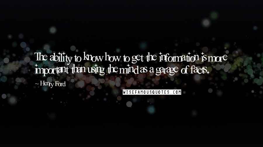 Henry Ford Quotes: The ability to know how to get the information is more important than using the mind as a garage of facts.