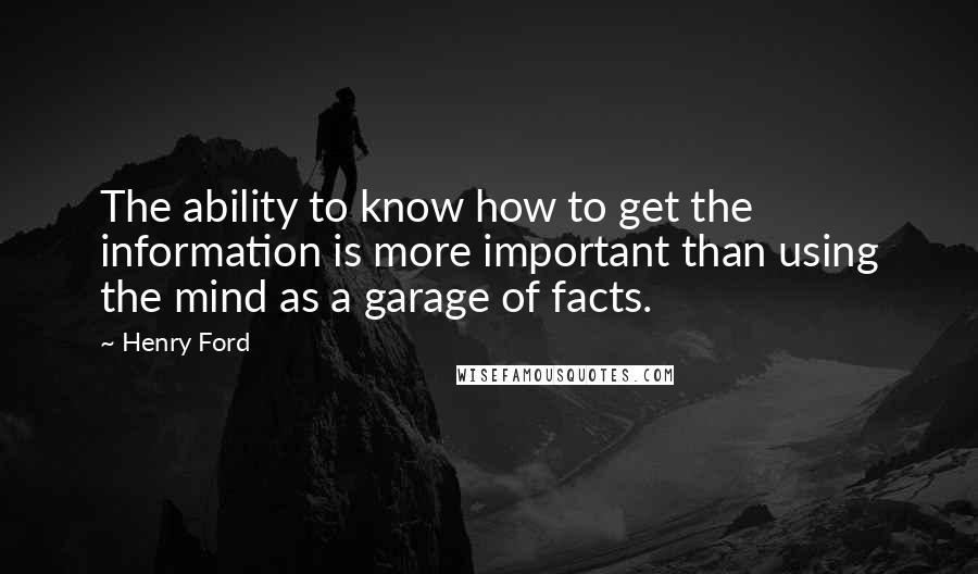 Henry Ford Quotes: The ability to know how to get the information is more important than using the mind as a garage of facts.