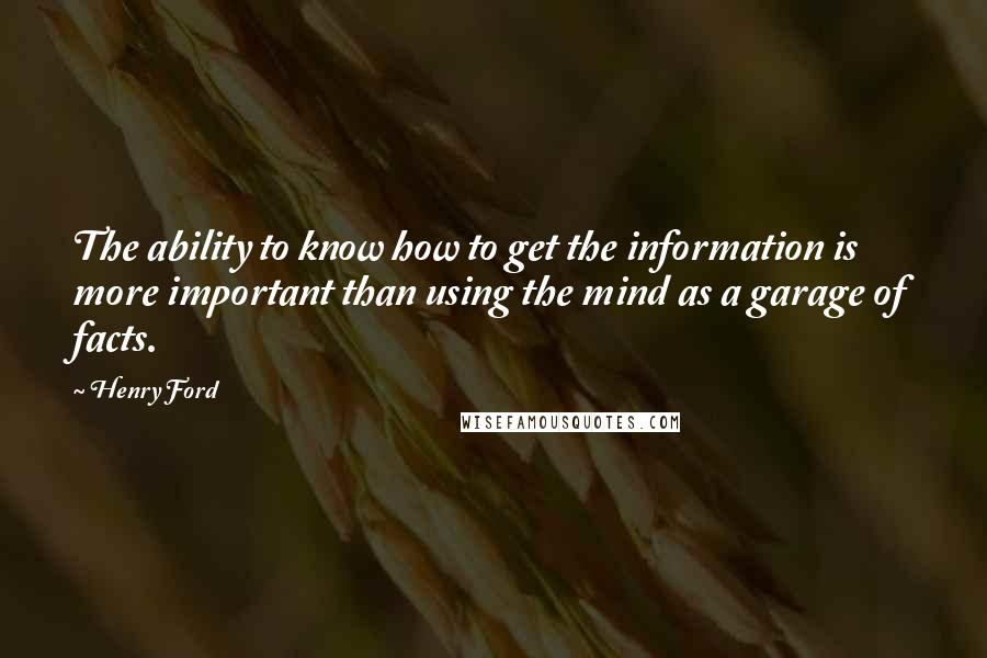 Henry Ford Quotes: The ability to know how to get the information is more important than using the mind as a garage of facts.
