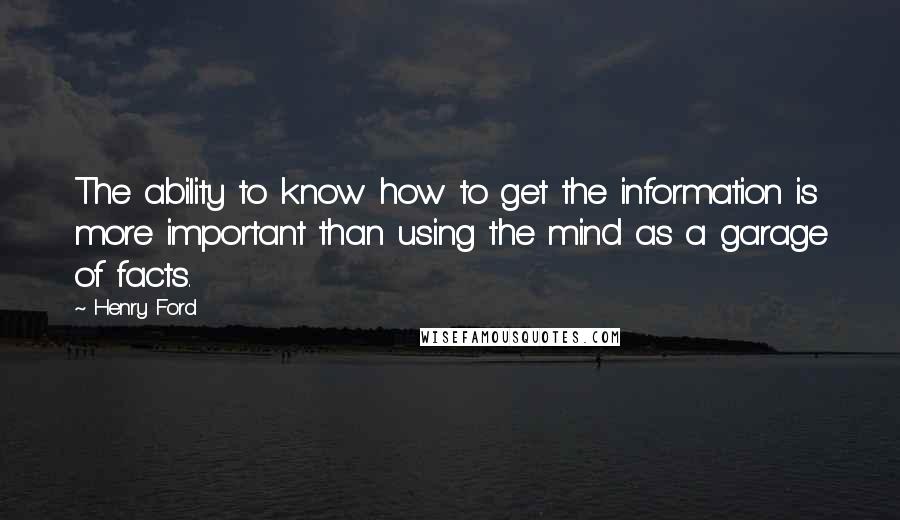 Henry Ford Quotes: The ability to know how to get the information is more important than using the mind as a garage of facts.