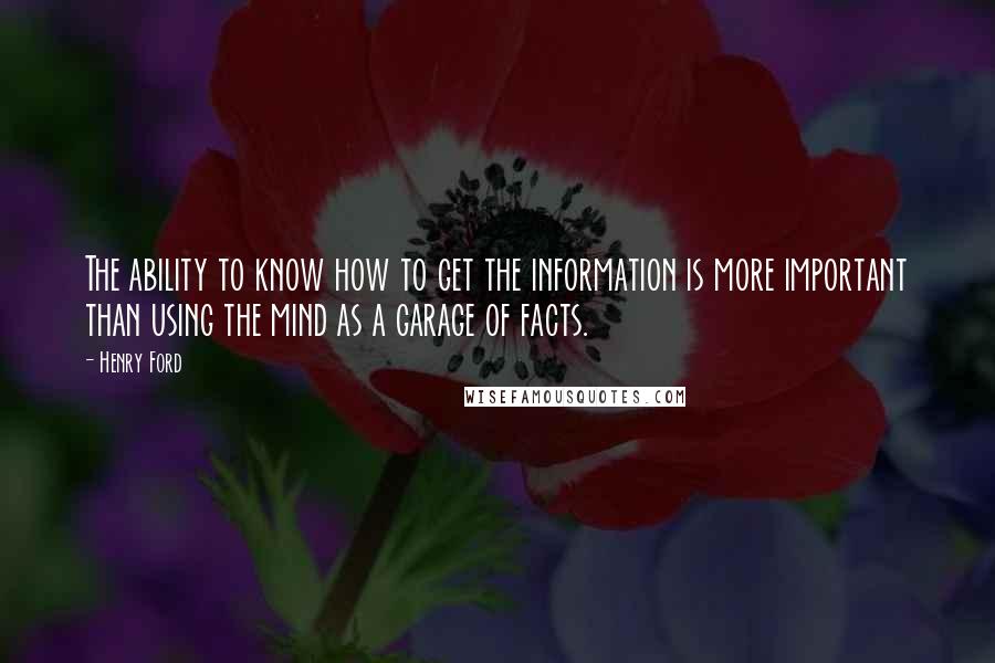 Henry Ford Quotes: The ability to know how to get the information is more important than using the mind as a garage of facts.