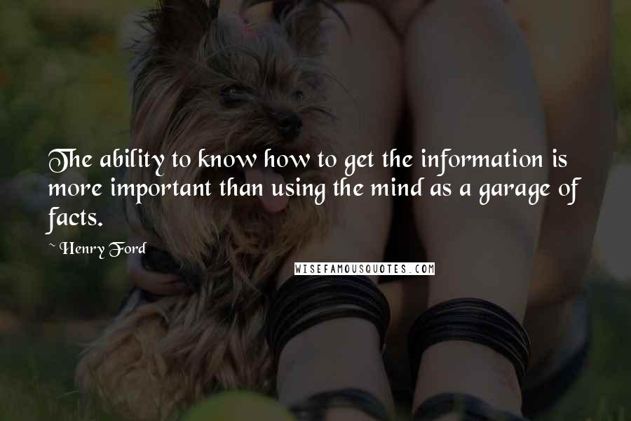 Henry Ford Quotes: The ability to know how to get the information is more important than using the mind as a garage of facts.