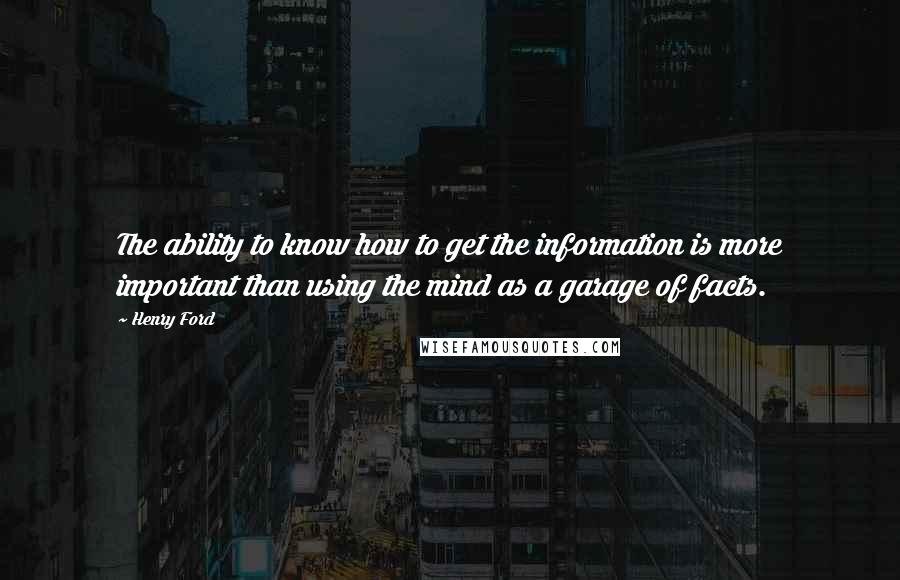 Henry Ford Quotes: The ability to know how to get the information is more important than using the mind as a garage of facts.