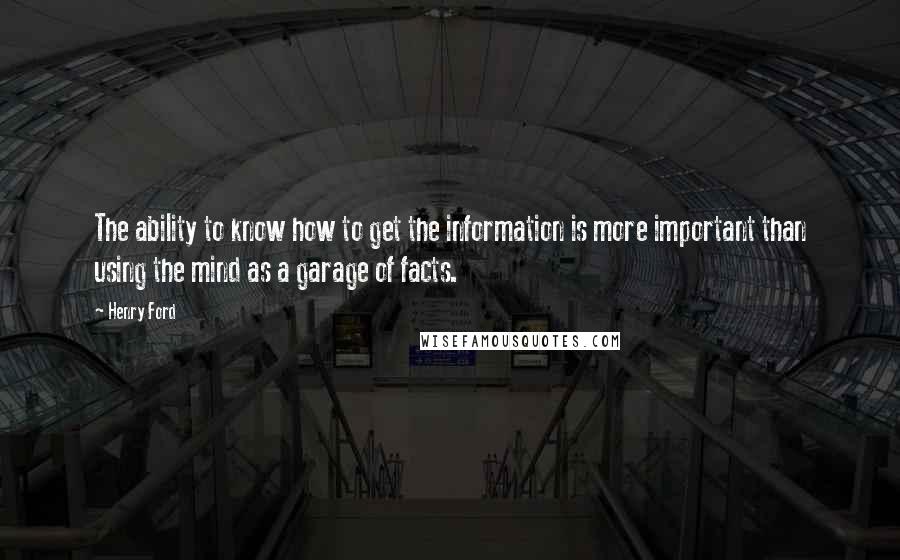 Henry Ford Quotes: The ability to know how to get the information is more important than using the mind as a garage of facts.