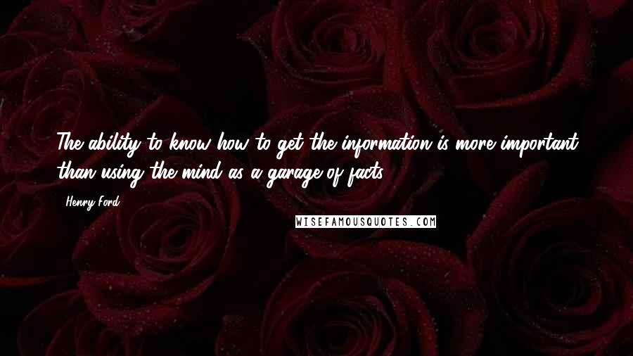 Henry Ford Quotes: The ability to know how to get the information is more important than using the mind as a garage of facts.