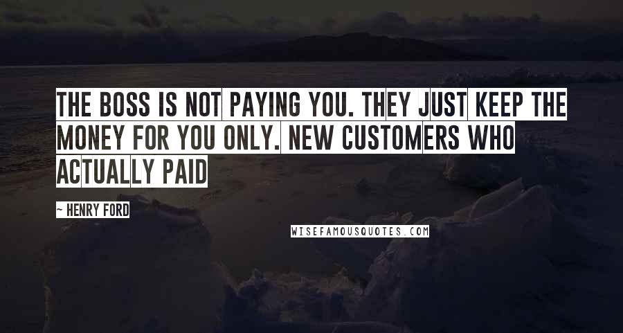 Henry Ford Quotes: The boss is not paying you. They just keep the money for you only. New customers who actually paid