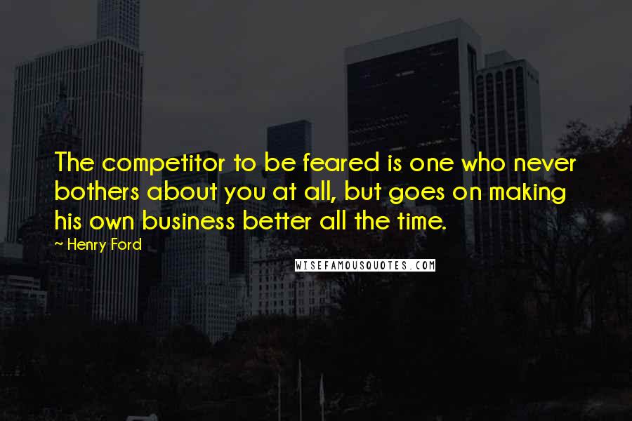 Henry Ford Quotes: The competitor to be feared is one who never bothers about you at all, but goes on making his own business better all the time.