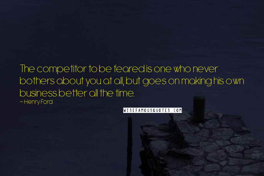 Henry Ford Quotes: The competitor to be feared is one who never bothers about you at all, but goes on making his own business better all the time.