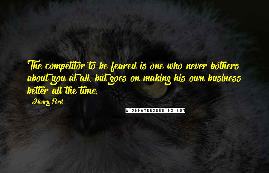 Henry Ford Quotes: The competitor to be feared is one who never bothers about you at all, but goes on making his own business better all the time.