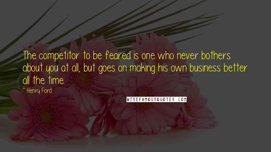 Henry Ford Quotes: The competitor to be feared is one who never bothers about you at all, but goes on making his own business better all the time.