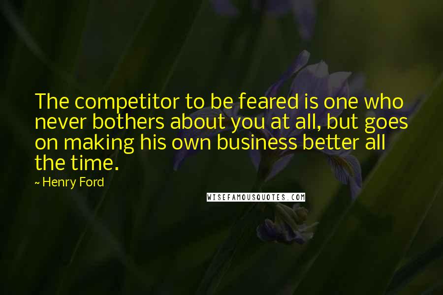 Henry Ford Quotes: The competitor to be feared is one who never bothers about you at all, but goes on making his own business better all the time.