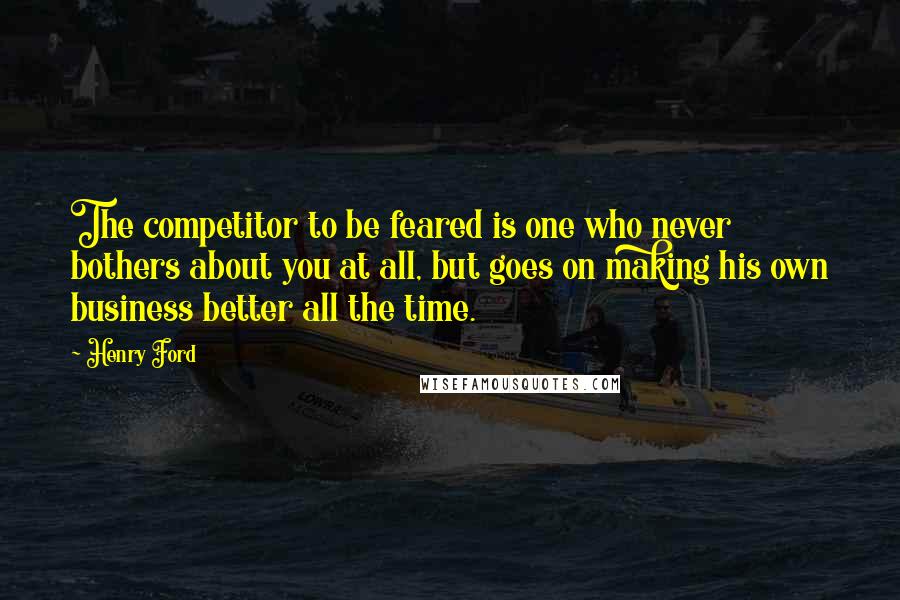 Henry Ford Quotes: The competitor to be feared is one who never bothers about you at all, but goes on making his own business better all the time.