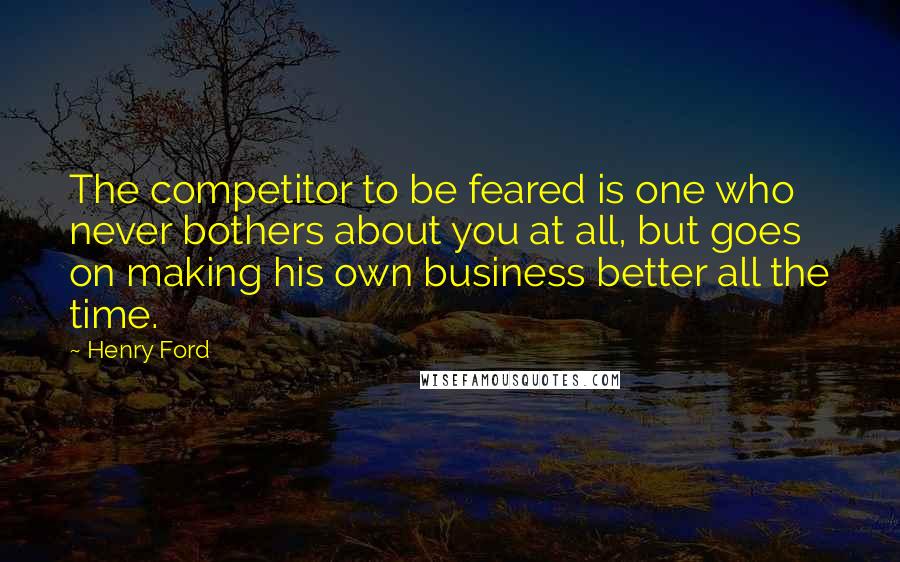 Henry Ford Quotes: The competitor to be feared is one who never bothers about you at all, but goes on making his own business better all the time.