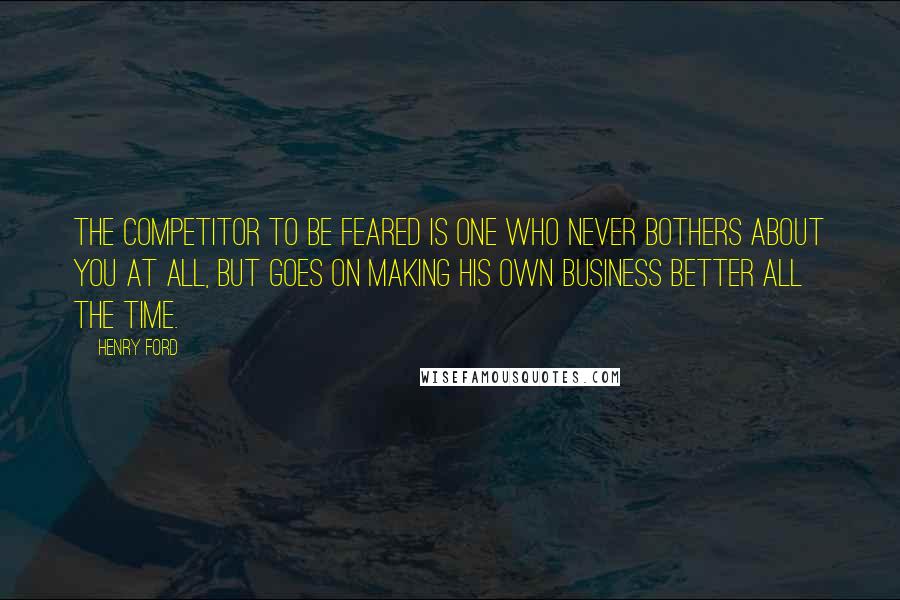 Henry Ford Quotes: The competitor to be feared is one who never bothers about you at all, but goes on making his own business better all the time.