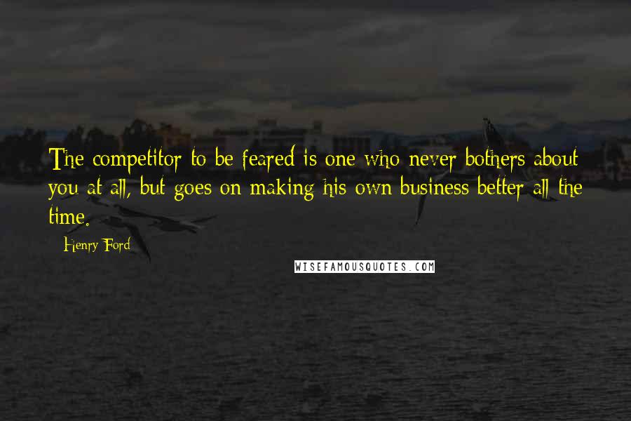 Henry Ford Quotes: The competitor to be feared is one who never bothers about you at all, but goes on making his own business better all the time.