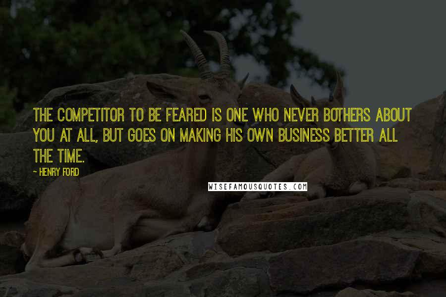 Henry Ford Quotes: The competitor to be feared is one who never bothers about you at all, but goes on making his own business better all the time.