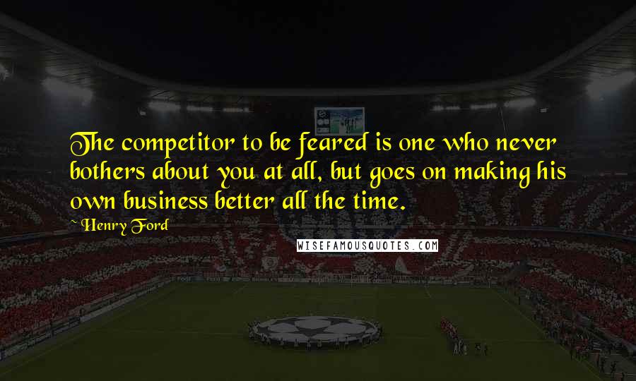 Henry Ford Quotes: The competitor to be feared is one who never bothers about you at all, but goes on making his own business better all the time.