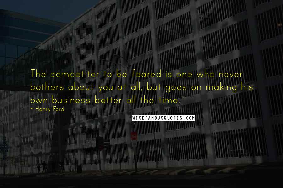 Henry Ford Quotes: The competitor to be feared is one who never bothers about you at all, but goes on making his own business better all the time.