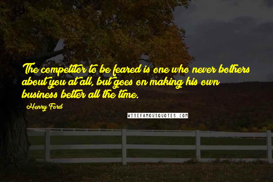 Henry Ford Quotes: The competitor to be feared is one who never bothers about you at all, but goes on making his own business better all the time.